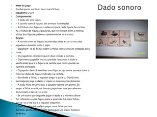    Meta do jogo:
   Ganha quem, ao final, tiver mais fichas.
   Jogadores: 2 a 4
   Componentes:
   - 1 dado de oito lados
   - 1 cartela com 8 figuras de animais numeradas
   - 24 fichas com figuras e palavras (para cada figura da cartela,
   há 3 fichas de figuras/palavras, que se iniciam com a mesma
   sílaba das figuras/palavras apresentadas na cartela)
   Regras:
   - A cartela com as figuras numeradas deve estar à vista dos
   jogadores durante todo o jogo.
   - Espalham-se as fichas sobre a mesa com as frases voltadas para
   cima.
   - Os jogadores decidem quem deve iniciar a partida.
   - O primeiro jogador inicia a partida lançando o dado e
   verificando qual é a figura na cartela que corresponde ao
   número sorteado.
   - O jogador deverá escolher uma figura cujo nome comece com a
   mesma sílaba da figura indicada na cartela.
   - Escolhida a ficha, o jogador pega-a para si. O próximo
   participante joga o dado e repete o mesmo procedimento.
   - A cada ficha encontrada, o jogador ganha um ponto. Se
   pegar a ficha errada, os demais jogadores que perceberem
   denunciam e passa-se a vez.
   - Se um outro participante jogar o dado e o número deste
   for referente a uma figura para a qual não há mais fichas,
   passa-se a vez para o jogador seguinte.
   - Cada jogador só poderá pegar uma ficha por vez.
   Ao final, ganha o jogo quem conseguir um maior número
   de fichas
 