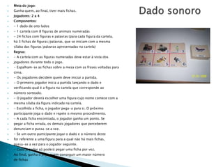 Meta do jogo: 
 Ganha quem, ao final, tiver mais fichas. 
 Jogadores: 2 a 4 
 Componentes: 
 - 1 dado de oito lados 
 - 1 cartela com 8 figuras de animais numeradas 
 - 24 fichas com figuras e palavras (para cada figura da cartela, 
 há 3 fichas de figuras/palavras, que se iniciam com a mesma 
 sílaba das figuras/palavras apresentadas na cartela) 
 Regras: 
 - A cartela com as figuras numeradas deve estar à vista dos 
 jogadores durante todo o jogo. 
 - Espalham-se as fichas sobre a mesa com as frases voltadas para 
 cima. 
 - Os jogadores decidem quem deve iniciar a partida. 
 - O primeiro jogador inicia a partida lançando o dado e 
 verificando qual é a figura na cartela que corresponde ao 
 número sorteado. 
 - O jogador deverá escolher uma figura cujo nome comece com a 
 mesma sílaba da figura indicada na cartela. 
 - Escolhida a ficha, o jogador pega-a para si. O próximo 
 participante joga o dado e repete o mesmo procedimento. 
 - A cada ficha encontrada, o jogador ganha um ponto. Se 
 pegar a ficha errada, os demais jogadores que perceberem 
 denunciam e passa-se a vez. 
 - Se um outro participante jogar o dado e o número deste 
 for referente a uma figura para a qual não há mais fichas, 
 passa-se a vez para o jogador seguinte. 
 - Cada jogador só poderá pegar uma ficha por vez. 
 Ao final, ganha o jogo quem conseguir um maior número 
 de fichas 
 