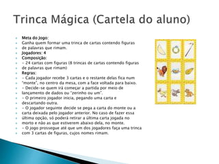  Meta do Jogo: 
 Ganha quem formar uma trinca de cartas contendo figuras 
 de palavras que rimam. 
 Jogadores: 4 
 Composição: 
 - 24 cartas com figuras (8 trincas de cartas contendo figuras 
 de palavras que rimam) 
 Regras: 
 - Cada jogador recebe 3 cartas e o restante delas fica num 
 “monte”, no centro da mesa, com a face voltada para baixo. 
 - Decide-se quem irá começar a partida por meio de 
 lançamento de dados ou “zerinho ou um”. 
 - O primeiro jogador inicia, pegando uma carta e 
 descartando outra. 
 - O jogador seguinte decide se pega a carta do monte ou a 
 carta deixada pelo jogador anterior. No caso de fazer essa 
 última opção, só poderá retirar a última carta jogada no 
 morto e não as que estiverem abaixo dela, no monte. 
 - O jogo prossegue até que um dos jogadores faça uma trinca 
 com 3 cartas de figuras, cujos nomes rimam. 
 