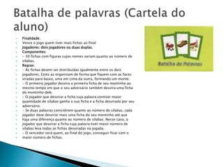  Finalidade: 
 Vence o jogo quem tiver mais fichas ao final 
 Jogadores: dois jogadores ou duas duplas. 
 Componentes: 
 - 30 fichas com figuras cujos nomes variam quanto ao número de 
 sílabas. 
 Regras: 
 - As fichas devem ser distribuídas igualmente entre os dois 
 jogadores. Estes as organizam de forma que fiquem com as faces 
 viradas para baixo, uma em cima da outra, formando um monte. 
 - O primeiro jogador desvira a primeira ficha de seu montinho ao 
 mesmo tempo em que o seu adversário também desvira uma ficha 
 do montinho dele. 
 - O jogador que desvirar a ficha cuja palavra contiver maior 
 quantidade de sílabas ganha a sua ficha e a ficha desvirada por seu 
 adversário. 
 - Se duas palavras coincidirem quanto ao número de sílabas, cada 
 jogador deve desvirar mais uma ficha do seu montinho até que 
 haja uma diferença quanto ao número de sílabas. Nesse caso, o 
 jogador que desvirar a ficha cuja palavra tiver maior número de 
 sílabas leva todas as fichas desviradas na jogada. 
 - O vencedor será quem, ao final do jogo, conseguir ficar com o 
 maior número de fichas. 
 
