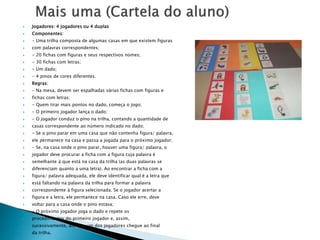  Jogadores: 4 jogadores ou 4 duplas 
 Componentes: 
 - Uma trilha composta de algumas casas em que existem figuras 
 com palavras correspondentes; 
 - 20 fichas com figuras e seus respectivos nomes; 
 - 30 fichas com letras; 
 - Um dado; 
 - 4 pinos de cores diferentes. 
 Regras: 
 - Na mesa, devem ser espalhadas várias fichas com figuras e 
 fichas com letras; 
 - Quem tirar mais pontos no dado, começa o jogo; 
 - O primeiro jogador lança o dado; 
 - O jogador conduz o pino na trilha, contando a quantidade de 
 casas correspondente ao número indicado no dado; 
 - Se o pino parar em uma casa que não contenha figura/ palavra, 
 ele permanece na casa e passa a jogada para o próximo jogador; 
 - Se, na casa onde o pino parar, houver uma figura/ palavra, o 
 jogador deve procurar a ficha com a figura cuja palavra é 
 semelhante à que está na casa da trilha (as duas palavras se 
 diferenciam quanto a uma letra). Ao encontrar a ficha com a 
 figura/ palavra adequada, ele deve identificar qual é a letra que 
 está faltando na palavra da trilha para formar a palavra 
 correspondente à figura selecionada. Se o jogador acertar a 
 figura e a letra, ele permanece na casa. Caso ele erre, deve 
 voltar para a casa onde o pino estava; 
 - O próximo jogador joga o dado e repete os 
 procedimentos do primeiro jogador e, assim, 
 sucessivamente, até que um dos jogadores chegue ao final 
 da trilha. 
 
