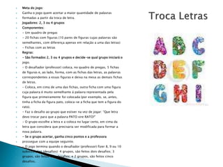  Meta do jogo: 
 Ganha o jogo quem acertar a maior quantidade de palavras 
 formadas a partir da troca de letra. 
 Jogadores: 2, 3 ou 4 grupos 
 Componentes: 
 - Um quadro de pregas 
 - 20 fichas com figuras (10 pares de figuras cujas palavras são 
 semelhantes, com diferença apenas em relação a uma das letras) 
 - Fichas com as letras 
 Regras: 
 - São formados 2, 3 ou 4 grupos e decide-se qual grupo iniciará o 
 jogo. 
 - O desafiador (professor) coloca, no quadro de pregas, 5 fichas 
 de figuras e, ao lado, forma, com as fichas das letras, as palavras 
 correspondentes a essas figuras e deixa na mesa as demais fichas 
 de letras. 
 - Coloca, em cima de uma das fichas, outra ficha com uma figura 
 cuja palavra é muito semelhante à palavra representada pela 
 figura que primeiramente foi colocada (por exemplo, se, antes, 
 tinha a ficha da figura pato, coloca-se a ficha que tem a figura do 
 rato). 
 - Faz o desafio ao grupo que estiver na vez de jogar: “Que letra 
 devo trocar para que a palavra PATO vire RATO?” 
 - O grupo escolhe a letra e a coloca no lugar certo, em cima da 
 letra que considera que precisaria ser modificada para formar a 
 nova palavra. 
 - Se o grupo acertar, ganha cinco pontos e a professora 
 prossegue com a equipe seguinte. 
 - O jogo termina quando o desafiador (professor) fizer 8, 9 ou 10 
 substituições (desafios): 4 grupos, são feitos dois desafios; 3 
 grupos, são feitos três desafios; e 2 grupos, são feitos cinco 
 desafios. 
 