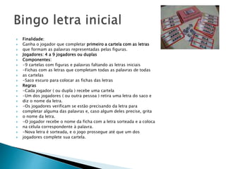  Finalidade: 
 Ganha o jogador que completar primeiro a cartela com as letras 
 que formam as palavras representadas pelas figuras. 
 Jogadores: 4 a 9 jogadores ou duplas 
 Componentes: 
 -9 cartelas com figuras e palavras faltando as letras iniciais 
 -Fichas com as letras que completam todas as palavras de todas 
 as cartelas 
 -Saco escuro para colocar as fichas das letras 
 Regras 
 -Cada jogador ( ou dupla ) recebe uma cartela 
 -Um dos jogadores ( ou outra pessoa ) retira uma letra do saco e 
 diz o nome da letra. 
 -Os jogadores verificam se estão precisando da letra para 
 completar alguma das palavras e, caso algum deles precise, grita 
 o nome da letra. 
 -O jogador recebe o nome da ficha com a letra sorteada e a coloca 
 na célula correspondente à palavra. 
 -Nova letra é sorteada, e o jogo prossegue até que um dos 
 jogadores complete sua cartela. 
 