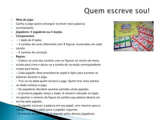  Meta do jogo: 
 Ganha o jogo quem conseguir escrever mais palavras 
 corretamente. 
 Jogadores: 4 jogadores ou 4 duplas 
 Componentes: 
 - 1 dado de 8 lados 
 - 4 cartelas de cores diferentes com 8 figuras numeradas em cada 
 cartela 
 - 4 cartelas de correção 
 Regras: 
 - Coloca-se uma das cartelas com as figuras no centro da mesa, 
 virada para cima e deixa-se a cartela de correção correspondente 
 virada para baixo. 
 - Cada jogador deve providenciar papel e lápis para escrever as 
 palavras durante o jogo. 
 - Tira-se no dado quem iniciará o jogo. Quem tirar mais pontos 
 no dado começa o jogo. 
 - Os jogadores decidem quantas partidas serão jogadas. 
 - O primeiro jogador lança o dado. O número indicado no dado 
 irá apontar o número da figura da cartela cuja palavra deverá ser 
 escrita pelo jogador. 
 - O jogador escrever a palavra em seu papel, sem mostrar para o 
 colega, e passa o dado para o jogador seguinte. 
 - O mesmo procedimento é seguido pelos demais jogadores. 
 