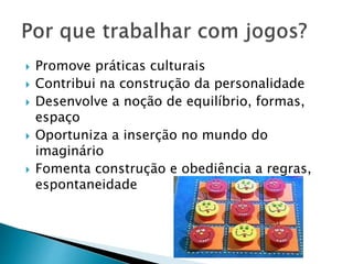  Promove práticas culturais 
 Contribui na construção da personalidade 
 Desenvolve a noção de equilíbrio, formas, 
espaço 
 Oportuniza a inserção no mundo do 
imaginário 
 Fomenta construção e obediência a regras, 
espontaneidade 
 