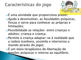  É uma atividade que proporciona prazer; 
Ajuda a desenvolver, as faculdades psíquicas, 
físicas e serve para conhecer as próprias e 
limitações; 
 Possibilidade as relações entre crianças e 
adultos; criança e criança. 
 Permite à criança adaptar-se à realidade que 
a rodeia (conhece, assimila e interioriza o 
mundo através do jogo); 
 É um meio terapêutico de libertação de 
tensões psíquicas e retorna ao equilíbrio. 
 