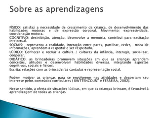 FÍSICO: satisfaz a necessidade de crescimento da criança, de desenvolvimento das 
habilidades motoras e de expressão corporal. Movimento: expressividade, 
coordenação motora. 
COGNITIVO: desinibição, atenção, desenvolve a memória, contribui para excitação 
intelectual. 
SOCIAIS: representa a realidade, interação entre pares, partilhar, ceder, troca de 
informações, aprendem a respeitar e ser respeitado. 
LÚDICO: Conhecer e recriar a cultura / culturas da infância, interagir, socializar, 
cooperar. 
DIDÁTICO: as brincadeiras promovem situações em que as crianças aprendem 
conceitos, atitudes e desenvolvem habilidades diversas, integrando aspectos 
cognitivos, sociais e físicos. 
Escrita: relações com as brincadeiras cantadas e representação social. 
Podem motivar as crianças para se envolverem nas atividades e despertam seu 
interesse pelos conteúdos curriculares ( BINTTENCOURT e FERREIRA, 2002). 
Nesse sentido, a oferta de situações lúdicas, em que as crianças brincam, é favorável à 
aprendizagem de todas as crianças 
 