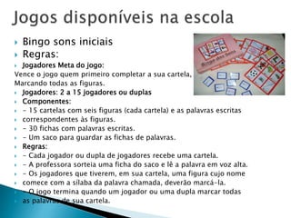  Bingo sons iniciais 
 Regras: 
 Jogadores Meta do jogo: 
Vence o jogo quem primeiro completar a sua cartela, 
Marcando todas as figuras. 
 Jogadores: 2 a 15 jogadores ou duplas 
 Componentes: 
 - 15 cartelas com seis figuras (cada cartela) e as palavras escritas 
 correspondentes às figuras. 
 - 30 fichas com palavras escritas. 
 - Um saco para guardar as fichas de palavras. 
 Regras: 
 - Cada jogador ou dupla de jogadores recebe uma cartela. 
 - A professora sorteia uma ficha do saco e lê a palavra em voz alta. 
 - Os jogadores que tiverem, em sua cartela, uma figura cujo nome 
 comece com a sílaba da palavra chamada, deverão marcá-la. 
 - O jogo termina quando um jogador ou uma dupla marcar todas 
 as palavras de sua cartela. 
 