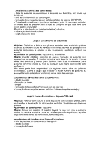Ampliando as atividades com o texto:
- lista de palavras desconhecidas e pesquisa no dicionário, em grupo ou
individual.
- lista de características do personagem.
- formação de novas palavras com as letras/sílabas da palavra CURUPIRA.
- Trabalhando a oralidade com a turma: no texto o autor diz que quem maltratar
as matas deve se preparar para a ação do Curupira. O que você faria com
quem destrói a natureza?
Registrar a fala dos alunos (coletiva/individual) e ilustrar.
- separação de sílabas funcional
- segmentação no texto
Jogo 2- Caça Palavra de tampinhas
Objetivo: Trabalhar a leitura em gêneros variados, com materiais gráficos
diversos. Estimular o aluno na formação de novas palavras ou percepção de
palavras conhecidas, a ampliar o seu vocabulário, auxiliando também na
escrita.
Quantidade de participantes: 4 (quatro) ou a combinar
Regra: Usando elásticos coloridos os alunos marcarão as palavras que
descobrirem no quadro. É possível organizar uma legenda de acordo com as
cores dos elásticos ( branco para palavras com duas sílabas;verde para
palavras com três sílabas ou mais ou qualquer outra regra estabelecida pelo
professor).
Um aluno pode ficar responsável por registrar numa folha as palavras
encontradas. Ganha o grupo que localizar o maior número de palavras. É
possível também estabelecer um tempo para a caça das palavras.
Ampliando as atividades com o Caça Palavras:
- ditado ilustrado
-formação de frases
-bingos
- formação de texto coletivo/individual com as palavras
- formação de novas palavras com as letras /sílabas das palavras do jogo
Jogo 3- Nomes Escondidos – Jogo do TRILHAS
Objetivo: Reforçar com o aluno a ideia da palavra como unidade gráfica, além
de trabalhar a localização de informações explícitas / implícitas num texto ou
palavra.
Quantidade de participantes: 4 (quatro)
Regra: Sortear um jogador. O jogador deverá na sua vez, virar a primeira
cartela do monte e encontrar, entre as cartelas que estão espalhadas, aquelas
cujo nome está dentro do nome inicial, formando pares.
Ampliando as atividades com o Nomes Escondidos
- lista de palavras por característica das figuras
- ditado ilustrado
- formação de frases
 