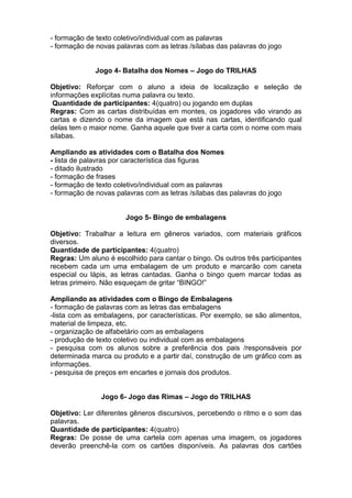 - formação de texto coletivo/individual com as palavras
- formação de novas palavras com as letras /sílabas das palavras do jogo
Jogo 4- Batalha dos Nomes – Jogo do TRILHAS
Objetivo: Reforçar com o aluno a ideia de localização e seleção de
informações explícitas numa palavra ou texto.
Quantidade de participantes: 4(quatro) ou jogando em duplas
Regras: Com as cartas distribuídas em montes, os jogadores vão virando as
cartas e dizendo o nome da imagem que está nas cartas, identificando qual
delas tem o maior nome. Ganha aquele que tiver a carta com o nome com mais
sílabas.
Ampliando as atividades com o Batalha dos Nomes
- lista de palavras por característica das figuras
- ditado ilustrado
- formação de frases
- formação de texto coletivo/individual com as palavras
- formação de novas palavras com as letras /sílabas das palavras do jogo
Jogo 5- Bingo de embalagens
Objetivo: Trabalhar a leitura em gêneros variados, com materiais gráficos
diversos.
Quantidade de participantes: 4(quatro)
Regras: Um aluno é escolhido para cantar o bingo. Os outros três participantes
recebem cada um uma embalagem de um produto e marcarão com caneta
especial ou lápis, as letras cantadas. Ganha o bingo quem marcar todas as
letras primeiro. Não esqueçam de gritar “BINGO!”
Ampliando as atividades com o Bingo de Embalagens
- formação de palavras com as letras das embalagens
-lista com as embalagens, por características. Por exemplo, se são alimentos,
material de limpeza, etc.
- organização de alfabetário com as embalagens
- produção de texto coletivo ou individual com as embalagens
- pesquisa com os alunos sobre a preferência dos pais /responsáveis por
determinada marca ou produto e a partir daí, construção de um gráfico com as
informações.
- pesquisa de preços em encartes e jornais dos produtos.
Jogo 6- Jogo das Rimas – Jogo do TRILHAS
Objetivo: Ler diferentes gêneros discursivos, percebendo o ritmo e o som das
palavras.
Quantidade de participantes: 4(quatro)
Regras: De posse de uma cartela com apenas uma imagem, os jogadores
deverão preenchê-la com os cartões disponíveis. As palavras dos cartões
 