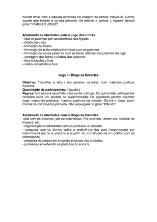 devem rimar com a palavra expressa na imagem da cartela individual. Ganha
aquele que encher a cartela primeiro. Ao encher a cartela o jogador deverá
gritar “PAROU O JOGO!”.
Ampliando as atividades com o Jogo das Rimas
- lista de palavras por característica das figuras
- ditado ilustrado
- formação de frases
- formação de texto coletivo/individual com as palavras
- formação de novas palavras com as letras /sílabas das palavras do jogo
- contagem das letras e sílabas das palavras
- letra inicial/letra final
- sílaba inicial/sílaba final
Jogo 7- Bingo de Encartes
Objetivo: Trabalhar a leitura em gêneros variados, com materiais gráficos
diversos.
Quantidade de participantes: 4(quatro)
Regras: Um aluno é escolhido para cantar o bingo. Os outros três participantes
recebem cada um encarte de supermercado. Os jogadores podem escolher
jogar marcando produtos, marcas, palavras ou valores. Ganha o bingo quem
marcar os combinados primeiro. Não esqueçam de gritar “BINGO!”
Ampliando as atividades com o Bingo de Encartes
-lista com os encartes, por características. Por exemplo, alimentos, material de
limpeza, etc.
- organização de alfabetário com os produtos do encarte.
- pesquisa com os alunos sobre a preferência dos pais /responsáveis por
determinada marca ou produto e a partir daí, construção de um gráfico com as
informações.
- pesquisa de preços em encartes e jornais dos produtos.
- problemas envolvendo os produtos do encarte
 