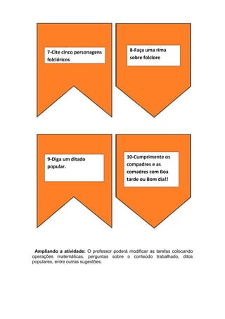 Ampliando a atividade: O professor poderá modificar as tarefas colocando
operações matemáticas, perguntas sobre o conteúdo trabalhado, ditos
populares, entre outras sugestões.
8-Faça uma rima
sobre folclore
7-Cite cinco personagens
folclóricos
9-Diga um ditado
popular.
10-Cumprimente os
compadres e as
comadres com Boa
tarde ou Bom dia!!
 