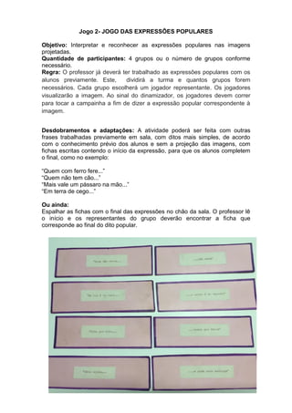 Jogo 2- JOGO DAS EXPRESSÕES POPULARES
Objetivo: Interpretar e reconhecer as expressões populares nas imagens
projetadas.
Quantidade de participantes: 4 grupos ou o número de grupos conforme
necessário.
Regra: O professor já deverá ter trabalhado as expressões populares com os
alunos previamente. Este, dividirá a turma e quantos grupos forem
necessários. Cada grupo escolherá um jogador representante. Os jogadores
visualizarão a imagem. Ao sinal do dinamizador, os jogadores devem correr
para tocar a campainha a fim de dizer a expressão popular correspondente à
imagem.
Desdobramentos e adaptações: A atividade poderá ser feita com outras
frases trabalhadas previamente em sala, com ditos mais simples, de acordo
com o conhecimento prévio dos alunos e sem a projeção das imagens, com
fichas escritas contendo o início da expressão, para que os alunos completem
o final, como no exemplo:
“Quem com ferro fere...”
“Quem não tem cão...”
“Mais vale um pássaro na mão...”
“Em terra de cego...”
Ou ainda:
Espalhar as fichas com o final das expressões no chão da sala. O professor lê
o início e os representantes do grupo deverão encontrar a ficha que
corresponde ao final do dito popular.
 