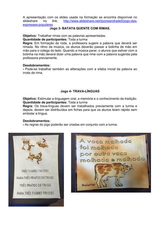 A apresentação com os slides usada na formação se encontra disponível no
slideshare no link: http://www.slideshare.net/dyoneandrade5/jogo-das-
expresses-populares
Jogo 3- BATATA QUENTE COM RIMAS.
Objetivo: Trabalhar rimas com as palavras apresentadas.
Quantidade de participantes: Toda a turma
Regra: Em formação de roda, a professora sugere a palavra que deverá ser
rimada. No ritmo da música, os alunos deverão passar a bolinha de mão em
mão para o colega do lado. Quando a música parar, o alunos que estiver com a
bolinha na mão deverá dizer uma palavra que rime com a palavra sugerida pela
professora previamente.
Desdobramentos:
- Pode-se trabalhar também as aliterações com a sílaba inicial da palavra ao
invés de rima.
Jogo 4- TRAVA-LÍNGUAS
Objetivo: Estimular a linguagem oral, a memória e o conhecimento da tradição.
Quantidade de participantes: Toda a turma
Regra: Os trava-línguas devem ser trabalhados previamente com a turma e
depois, devem ser distribuídos em fichas para que os alunos leiam rápido sem
embolar a língua.
Desdobramentos:
- As regras do jogo poderão ser criadas em conjunto com a turma.
 