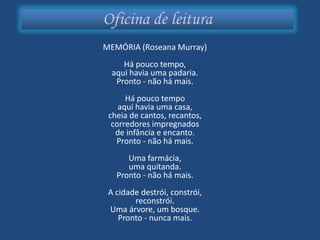 Oficina de leitura
MEMÓRIA (Roseana Murray)
     Há pouco tempo,
  aqui havia uma padaria.
   Pronto - não há mais.
      Há pouco tempo
    aqui havia uma casa,
 cheia de cantos, recantos,
  corredores impregnados
   de infância e encanto.
   Pronto - não há mais.
      Uma farmácia,
      uma quitanda.
   Pronto - não há mais.
 A cidade destrói, constrói,
        reconstrói.
 Uma árvore, um bosque.
    Pronto - nunca mais.
 