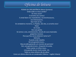 Oficina de leitura
          POEMA DA CIRCUNSTÂNCIA (Mario Quintana)
                   Onde estão os meus verdes?
                          Os meus azuis?
                      O arranha-céu comeu!
       E ainda falam nos mastodontes, nos brontossauros,
                         nos tiranossauros,
                         Que mais sei eu...
  Os verdadeiros monstros, os Papões, são eles, os arranha céus!
                                Daqui
                             Do fundo
                          Das suas goelas
   Só vemos o céu, estreitamente, através de suas empinadas
                        gargantas ressecas.
            Para que lhes serviu beberem tanta luz?!
                              Defronte
                      À janela onde trabalho
                     Há uma grande árvore...
         Mas já estão gestando um monstro de permeio!
          Sim, uma grande árvore...Enquanto há verde,
                  Pastai, pastai, os olhos meus...
              Uma grande árvore muito verde...Ah,
               Todos os meus olhares são de adeus
Como um último olhar de um condenado! (Fábrica – Legião Urbana)
 