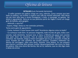 Oficina de leitura
                       DETALHES (Luis Fernando Veríssimo)
   O velho porteiro do palácio chega em casa, trêmulo. Como sempre que tem
baile no palácio, sua mulher o espera com café da manhã reforçado. Mas desta
vez ele nem olha para a xícara fumegante, o bolo, a manteiga, as geleias. Vai
direto à aguardente. Atira-se na sua poltrona perto do fogão e toma um longo
gole de bebida, pelo gargalo.
- Helmuth, o que foi?
- Espera, Helga. Deixa eu me controlar primeiro.
Toma outro gole de aguardente.
- Conta, homem! O que houve com você? Aconteceu alguma coisa no baile?
- Co-começou tudo bem. As pessoas chegando, todo mundo de gala, todos com
convite, tudo direitinho. Sempre tem, é claro, o filhinho de papai sem convite
que quer levar na conversa, mas já estou acostumado. Comigo não tem
conversa. De repente, chega a maior carruagem que eu já vi. Enorme. E toda de
ouro. Puxada por três parelhas de cavalos brancos. Cavalões! Elefantes! De
dentro da carruagem, salta uma dona. Sozinha. Uma beleza. Eu me preparo
para barrar a entrada dela porque mulher desacompanhada não entra no baile
do palácio. Mas essa dona tão bonita, tão sei lá, radiante, que eu não digo nada
e deixo ela entrar.
 