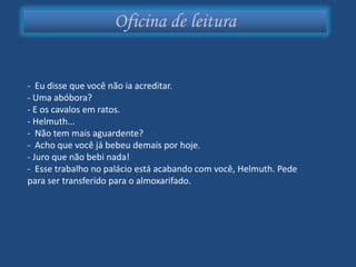 Oficina de leitura


- Eu disse que você não ia acreditar.
- Uma abóbora?
- E os cavalos em ratos.
- Helmuth...
- Não tem mais aguardente?
- Acho que você já bebeu demais por hoje.
- Juro que não bebi nada!
- Esse trabalho no palácio está acabando com você, Helmuth. Pede
para ser transferido para o almoxarifado.
 