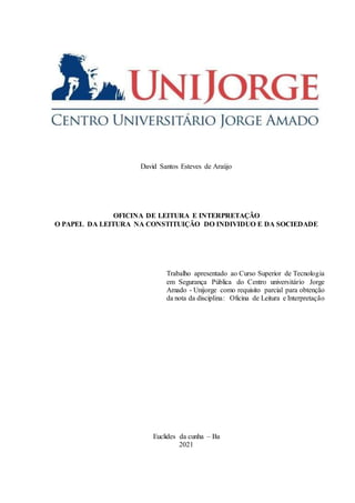 David Santos Esteves de Araújo
OFICINA DE LEITURA E INTERPRETAÇÃO
O PAPEL DA LEITURA NA CONSTITUIÇÃO DO INDIVIDUO E DA SOCIEDADE
Trabalho apresentado ao Curso Superior de Tecnologia
em Segurança Pública do Centro universitário Jorge
Amado - Unijorge como requisito parcial para obtenção
da nota da disciplina: Oficina de Leitura e Interpretação
Euclides da cunha – Ba
2021
 