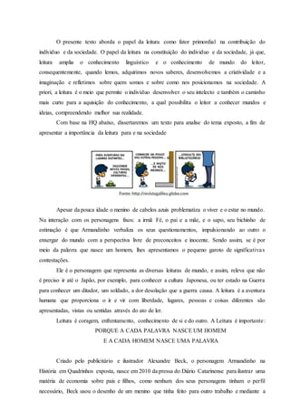 O presente texto aborda o papel da leitura como fator primordial na contribuição do
indíviduo e da sociedade. O papel da leitura na constituição do individuo e da sociedade, já que,
leitura amplia o conhecimento linguístico e o conhecimento de mundo do leitor,
consequentemente, quando lemos, adquirimos novos saberes, desenvolvemos a criatividade e a
imaginação e refletimos sobre quem somos e sobre como nos posicionamos na sociedade. A
priori, a leitura é o meio que permite o indivíduo desenvolver o seu intelecto e também o caminho
mais curto para a aquisição do conhecimento, a qual possibilita o leitor a conhecer mundos e
ideias, compreendendo melhor sua realidade.
Com base na HQ abaixo, dissertaremos um texto para analise do tema exposto, a fim de
apresentar a importância da leitura para e na sociedade
Apesar da pouca idade o menino de cabelos azuis problematiza o viver e o estar no mundo.
Na interação com os personagens fixos: a irmã Fé, o pai e a mãe, e o sapo, seu bichinho de
estimação é que Armandinho verbaliza os seus questionamentos, impulsionando ao outro o
enxergar do mundo com a perspectiva livre de preconceitos e inocente. Sendo assim, se é por
meio da palavra que nasce um homem, lhes apresentamos o pequeno garoto de significativas
contestações.
Ele é o personagem que representa as diversas leituras de mundo, e assim, releva que não
é preciso ir até o Japão, por exemplo, para conhecer a cultura Japonesa, ou ter estado na Guerra
para conhecer um ditador, um soldado, a dor desolação que a guerra causa. A leitura é a aventura
humana que proporciona o ir e vir com liberdade, lugares, pessoas e coisas diferentes são
apresentadas, vistas ou sentidas através do ato de ler.
Leitura é coragem, enfrentamento, conhecimento de si e do outro. A Leitura é importante:
PORQUE A CADA PALAVRA NASCE UM HOMEM
E A CADA HOMEM NASCE UMA PALAVRA
Criado pelo publicitário e ilustrador Alexandre Beck, o personagem Armandinho na
História em Quadrinhos exposta, nasce em 2010 da pressa do Diário Catarinense para ilustrar uma
matéria de economia sobre pais e filhos, como nenhum dos seus personagens tinham o perfil
necessário, Beck usou o desenho de um menino que tinha feito para outro trabalho e mediante a
 