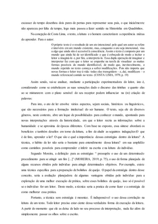 escassez do tempo desenhou dois pares de pernas para representar seus pais, o que inicialmente
não apareceu por falta de tempo, logo mais passou a fazer sentido na Historinha em Quadrinhos.
Na concpção de Costa Lima, o texto, a leitura e o homem caracterizam a experiência mútua
do aprender. Para o autor:
O próprio texto é o resultado de um ato intencional pelo qual um autor se refere
e intervém em um mundo existente, mas, conquanto o ato seja intencional, visa
a algo que ainda não é acessívelà consciência. Assim o texto é composto por um
mundo que ainda há de ser identificado e que é esboçado de modo a incitar o
leitor a imaginá-lo e,por fim, a interpretá-lo. Essa dupla operação de imaginar e
interpretar faz com que o leitor se empenhe na tarefa de visualizar as muitas
formas possíveis do mundo identificável, de modo que, inevitavelmente, o
mundo repetido no texto começa a sofrer modificações. Pois não importa que
novas formas o leitor traz à vida: todas elas transgridem – e, daí, modificam – o
mundo referencial contido no texto. (COSTA LIMA, 1979, p. 19)
Assim sendo, vai-se analisar, mediante a participação experimentadora do leitor, isto é,
considerando como se estabelecem as suas sensações dado o discurso das tirinhas e quanto elas
ao se misturarem com o plano sensível do seu receptor podem influenciar na (re) criação de
palavras:
Para isto, o ato de ler envolve vários aspectos, sejam sociais, históricos ou linguísticos,
que são necessários para a formação intelectual do ser humano. O texto, seja ele de diversos
gêneros, neste contexto, abre um leque de possibilidades para conhecer o mundo, apontando para
novas interpretações através da historicidade, em que o leitor recria as informações sobre a
humanidade e se aproxima de épocas diferentes. Com base no exposto, essa síntese abordará os
benefícios e também desafios em torno da leitura, a fim de aludir as seguintes indagações:O que
é de fato, aprender a ler? O que são e qual a importância dessas estratégias dentro da leitura? A
técnica, o hábito de ler não seria o bastante para entendimento dessa leitura? em sua amplidão
como caminhos possíveis para compreender e inferir na escrita e na leitura do individuo.
Segundo Moreira, a definição para as estratégias “ pressupõe o uso de um determinado
procedimento para se atingir um fim [...]” (MOREIRA, 2019, p. 75), o uso de forma planejada de
alguns recursos obtidos pelo individuo para atingir determinados objetivos. Por exemplo, existe
uma técnica específica para a preparação de bolinhos de queijo. O papel da estratégia dentro desse
conceito, seria a avaliação planejadora de algumas vantagens obtidas pelo individuo para a
exploração de uma melhor execução de prática, sobre esses bolinhos de queijo, isso só é possível
se o individuo for um leitor. Deste modo, a técnica seria a pratica de como fazer e a estratégia de
como melhorar essa prática.
Portanto, a técnica sem estratégia é mesmice. É indispensável o uso dessa correlação na
leitura de um texto. Todo leitor precisa estar ciente dessa verdadeira forma de execução da leitura.
A partir do momento que ele as deixa de lado no seu processo de interpretação, nada faz além de
simplesmente passar os olhos sobre o escrito.
 