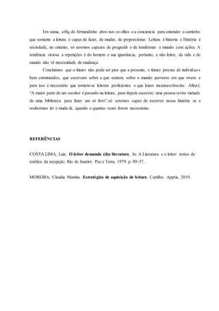Em suma, a Hq de Armandinho abre-nos os olhos e a conciencia para entender o caminho
que somente a leitura é capaz de fazer, de mudar, de proporcionar. Leitura é historia e História é
sociedade, no entanto, só seremos capazes de progredir e de tranformar o mundo com ações. A
tendência viciosa a repetições é do homem e sua ignorância, portanto, o não leitor, da vida e de
mundo não vê necessidade de mudança.
Concluimos que o futuro não pode ser pior que a presente, o futuro precisa de indivíduos
bem estruturados, que escrevam sobre a que sentem, sobre o mundo perverso em que vivem e
para isso é necessário que tornem-se leitoras proficientes e que leiam incansavelmente. Afinal,
“A maior parte de um escritor é passado na leitura, para depois escrever; uma pessoa revira metade
de uma biblioteca para fazer um só livro”,só seremos capaz de escrever nossa história se a
soubermos ler e muda-lá, quando e quantas vezes forem necessárias.
REFERÊNCIAS
COSTA LIMA, Luiz. O leitor demanda (d)a literatura. In: A Literatura e o leitor: textos de
estética da recepção. Rio de Janeiro: Paz e Terra, 1979. p. 09-37.
MOREIRA, Claudia Martins. Estratégias de aquisição de leitura. Curitiba: Appris, 2019.
 