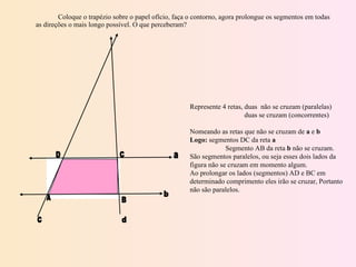 Coloque o trapézio sobre o papel ofício, faça o contorno, agora prolongue os segmentos em todas as direções o mais longo possível. O que perceberam? Represente 4 retas, duas  não se cruzam (paralelas)   duas se cruzam (concorrentes)   Nomeando as retas que não se cruzam de  a  e  b Logo:  segmentos DC da reta  a Segmento AB da reta  b  não se cruzam. São segmentos paralelos, ou seja esses dois lados da figura não se cruzam em momento algum. Ao prolongar os lados (segmentos) AD e BC em determinado comprimento eles irão se cruzar, Portanto não são paralelos. D A C B a b c d 