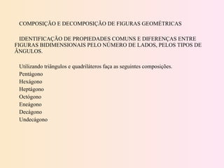 COMPOSIÇÃO E DECOMPOSIÇÃO DE FIGURAS GEOMÉTRICAS   IDENTIFICAÇÃO DE PROPIEDADES COMUNS E DIFERENÇAS ENTRE FIGURAS BIDIMENSIONAIS PELO NÚMERO DE LADOS, PELOS TIPOS DE ÂNGULOS.   Utilizando triângulos e quadriláteros faça as seguintes composições. Pentágono Hexágono Heptágono Octógono Eneágono Decágono Undecágono 