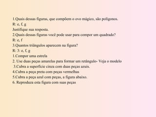 1.Quais dessas figuras, que compõem o ovo mágico, são polígonos.  R: e, f, g Justifique sua resposta. 2.Quais dessas figuras você pode usar para compor um quadrado? R: e, f 3.Quantos triângulos aparecem na figura? R: 3: e, f, g 1.Compor uma estrela 2. Use duas peças amarelas para formar um retângulo- Veja o modelo 3.Cubra a superfície cinza com duas peças azuis. 4.Cubra a peça preta com peças vermelhas 5.Cubra a peça azul com peças, a figura abaixo. 6. Reproduza esta figura com suas peças 