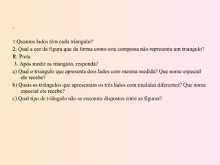 .   1.Quantos lados têm cada triangulo? 2. Qual a cor da figura que da forma como esta composta não representa um triangulo?  R: Preta 3. Após medir os triangulo, responda? a) Qual o triangulo que apresenta dois lados com mesma medida? Que nome especial ele recebe? b) Quais os triângulos que apresentam os três lados com medidas diferentes? Que nome especial ele recebe? c) Qual tipo de triângulo não se encontra dispostos entre as figuras? 