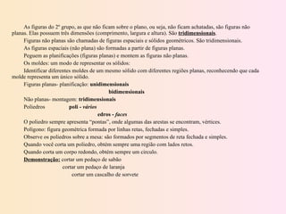 As figuras do 2º grupo, as que não ficam sobre o plano, ou seja, não ficam achatadas, são figuras não planas. Elas possuem três dimensões (comprimento, largura e altura). São  tridimensionais . Figuras não planas são chamadas de figuras espaciais e sólidos geométricos. São tridimensionais. As figuras espaciais (não plana) são formadas a partir de figuras planas. Peguem as planificações (figuras planas) e montem as figuras não planas. Os moldes: um modo de representar os sólidos: Identificar diferentes moldes de um mesmo sólido com diferentes regiões planas, reconhecendo que cada molde representa um único sólido. Figuras planas- planificação:  unidimensionais   bidimensionais Não planas- montagem:  tridimensionais Poliedros  poli -  vários edros -  faces O poliedro sempre apresenta “pontas”, onde algumas das arestas se encontram, vértices. Polígono: figura geométrica formada por linhas retas, fechadas e simples. Observe os poliedros sobre a mesa: são formados por segmentos de reta fechada e simples. Quando você corta um poliedro, obtém sempre uma região com lados retos. Quando corta um corpo redondo, obtém sempre um circulo. Demonstração:  cortar um pedaço de sabão cortar um pedaço de laranja   cortar um cascalho de sorvete 