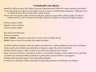 Carimbando com objetos Identificar regiões de apoio dos sólidos é uma ação importante para diferenciar corpos redondos de poliedros. A atividade proposta a seguir tem esse objetivo: levar os alunos a estabelecerem semelhança e diferenças entre as regiões de apoio desses corpos sobre o plano da mesa. Pintem com tinta guache a parte externa de cada peça, apóiem as peças sobre a folha de papel, de todos os modos possíveis, como se fossem um carimbo, deixando os objetos em repouso por alguns instantes.   Primeiro: peque a esfera. Segundo: cones e cilindros Terceiro: demais objetos   Que marcas eles deixaram? Possíveis respostas:  Cone e cilindro  – deixaram a marca de um circulo ou de um pedaço de reta. Esfera : deixou a marca de um ponto (são corpos redondos)   Os demais objetos deixaram a marca de regiões com lados retos ( regiões poligonais). Esses são os poliedros. Todas as partes dos poliedros que carimbaram as figuras no papel são as faces do poliedro. Decalcar significa passar o lápis ao redor de um objeto para reproduzir seu contorno. Pegue uma caixa de fósforo e uma lata de ervilha e, com um lápis, decalque as partes planas de sua superfície. O contorno de cada figura obtida, decalcando as partes planas caixa de fósforo é um polígono. Pintando dada uma dessas partes, temos uma região poligonal. O contorno de cada figura obtida, decalcando as partes planas da lata de ervilha não é um polígono.   
