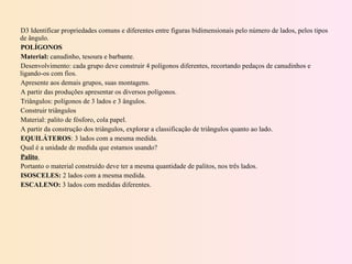 D3 Identificar propriedades comuns e diferentes entre figuras bidimensionais pelo número de lados, pelos tipos de ângulo. POLÍGONOS Material:  canudinho, tesoura e barbante. Desenvolvimento: cada grupo deve construir 4 polígonos diferentes, recortando pedaços de canudinhos e ligando-os com fios. Apresente aos demais grupos, suas montagens. A partir das produções apresentar os diversos polígonos. Triângulos: polígonos de 3 lados e 3 ângulos. Construir triângulos  Material: palito de fósforo, cola papel. A partir da construção dos triângulos, explorar a classificação de triângulos quanto ao lado. EQUILÁTEROS : 3 lados com a mesma medida. Qual é a unidade de medida que estamos usando? Palito  Portanto o material construído deve ter a mesma quantidade de palitos, nos três lados. ISOSCELES:  2 lados com a mesma medida. ESCALENO:  3 lados com medidas diferentes. 