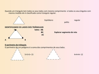 Quando um triangulo tem todos os seus lados com mesmo comprimento  e todos os seus ângulos com mesma medida ele é classificado como triangulo regular.   Eqüilátero regular palito   IDENTIFICANDO OS LADOS DOS TRIÂNGULOS    C lados:  AB   BC Explorar segmento de reta   AC A B   O perímetro do triângulo  O perímetro de um polígono é a soma dos comprimentos de seus lados.   5+5+5= 15 4+4+4= 12   