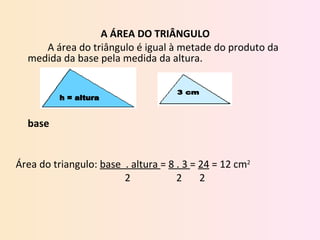 A ÁREA DO TRIÂNGULO  A área do triângulo é igual à metade do produto da medida da base pela medida da altura.       base     Área do triangulo:  base  . altura  =  8 . 3  =  24  = 12 cm 2   2   2  2  h = altura 3 cm 
