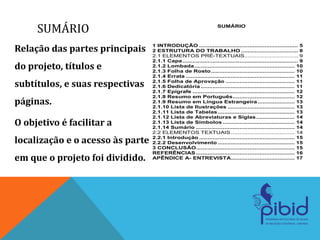 Relação das partes principais
do projeto, títulos e
subtítulos, e suas respectivas
páginas.
O objetivo é facilitar a
localização e o acesso às parte
em que o projeto foi dividido.
SUMÁRIO SUMÁRIO
1 INTRODUÇÃO ........................................................... 5
2 ESTRUTURA DO TRABALHO .................................. 8
2.1 ELEMENTOS PRÉ-TEXTUAIS................................ 9
2.1.1 Capa..................................................................... 9
2.1.2 Lombada............................................................ 10
2.1.3 Folha de Rosto.................................................. 10
2.1.4 Errata ................................................................. 11
2.1.5 Folha de Aprovação ......................................... 11
2.1.6 Dedicatória ........................................................ 11
2.1.7 Epígrafe ............................................................. 12
2.1.8 Resumo em Português..................................... 12
2.1.9 Resumo em Língua Estrangeira ...................... 13
2.1.10 Lista de Ilustrações ........................................ 13
2.1.11 Lista de Tabelas.............................................. 13
2.1.12 Lista de Abreviaturas e Siglas....................... 14
2.1.13 Lista de Símbolos ........................................... 14
2.1.14 Sumário ........................................................... 14
2.2 ELEMENTOS TEXTUAIS ...................................... 14
2.2.1 Introdução ......................................................... 15
2.2.2 Desenvolvimento .............................................. 15
3 CONCLUSÃO........................................................... 15
REFERÊNCIAS ........................................................... 16
APÊNDICE A- ENTREVISTA...................................... 17
 