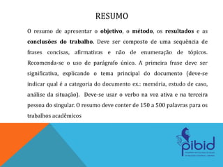 RESUMO
O resumo de apresentar o objetivo, o método, os resultados e as
conclusões do trabalho. Deve ser composto de uma sequência de
frases concisas, afirmativas e não de enumeração de tópicos.
Recomenda-se o uso de parágrafo único. A primeira frase deve ser
significativa, explicando o tema principal do documento (deve-se
indicar qual é a categoria do documento ex.: memória, estudo de caso,
análise da situação). Deve-se usar o verbo na voz ativa e na terceira
pessoa do singular. O resumo deve conter de 150 a 500 palavras para os
trabalhos acadêmicos
 