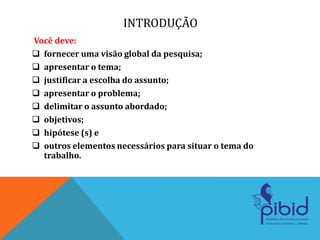 INTRODUÇÃO
Você deve:
 fornecer uma visão global da pesquisa;
 apresentar o tema;
 justificar a escolha do assunto;
 apresentar o problema;
 delimitar o assunto abordado;
 objetivos;
 hipótese (s) e
 outros elementos necessários para situar o tema do
trabalho.
 