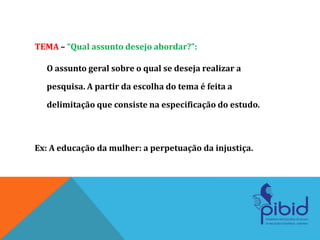 TEMA – “Qual assunto desejo abordar?”:
O assunto geral sobre o qual se deseja realizar a
pesquisa. A partir da escolha do tema é feita a
delimitação que consiste na especificação do estudo.
Ex: A educação da mulher: a perpetuação da injustiça.
 