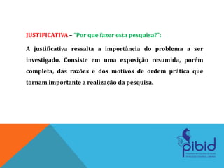 JUSTIFICATIVA – “Por que fazer esta pesquisa?”:
A justificativa ressalta a importância do problema a ser
investigado. Consiste em uma exposição resumida, porém
completa, das razões e dos motivos de ordem prática que
tornam importante a realização da pesquisa.
 