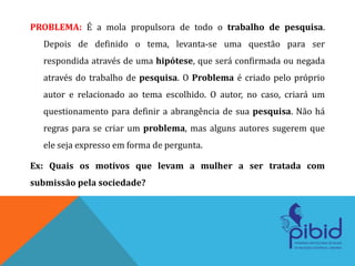 PROBLEMA: É a mola propulsora de todo o trabalho de pesquisa.
Depois de definido o tema, levanta-se uma questão para ser
respondida através de uma hipótese, que será confirmada ou negada
através do trabalho de pesquisa. O Problema é criado pelo próprio
autor e relacionado ao tema escolhido. O autor, no caso, criará um
questionamento para definir a abrangência de sua pesquisa. Não há
regras para se criar um problema, mas alguns autores sugerem que
ele seja expresso em forma de pergunta.
Ex: Quais os motivos que levam a mulher a ser tratada com
submissão pela sociedade?
 