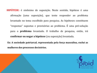 HIPÓTESE: é sinônimo de suposição. Neste sentido, hipótese é uma
afirmação (uma suposição), que tente responder ao problema
levantado no tema escolhido para pesquisa. As hipóteses constituem
“respostas” supostas e provisórias ao problema. É uma pré-solução
para o problema levantado. O trabalho de pesquisa, então, irá
confirmar ou negar a hipótese (ou suposição) levantada.
Ex: A sociedade patriarcal, representada pela força masculina, exclui as
mulheres dos processos decisórios.
 