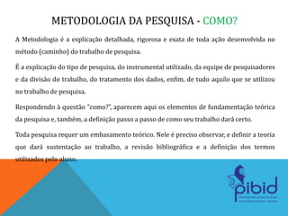 METODOLOGIA DA PESQUISA - COMO?
A Metodologia é a explicação detalhada, rigorosa e exata de toda ação desenvolvida no
método (caminho) do trabalho de pesquisa.
É a explicação do tipo de pesquisa, do instrumental utilizado, da equipe de pesquisadores
e da divisão do trabalho, do tratamento dos dados, enfim, de tudo aquilo que se utilizou
no trabalho de pesquisa.
Respondendo à questão “como?”, aparecem aqui os elementos de fundamentação teórica
da pesquisa e, também, a definição passo a passo de como seu trabalho dará certo.
Toda pesquisa requer um embasamento teórico. Nele é preciso observar, e definir a teoria
que dará sustentação ao trabalho, a revisão bibliográfica e a definição dos termos
utilizados pelo aluno.
 