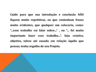 Cuide para que sua introdução e conclusão NÃO
fiquem muito repetitivas, ou que contenham frases
muito evidentes, que qualquer um colocaria, como:
“...esse trabalho vai falar sobre...” , ou “... foi muito
importante fazer esse trabalho...”. Seja criativo,
objetivo, talvez até ousado em relação àquilo que
pensas, tenha orgulho de seu Projeto.
 
