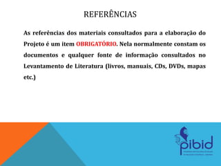 REFERÊNCIAS
As referências dos materiais consultados para a elaboração do
Projeto é um item OBRIGATÓRIO. Nela normalmente constam os
documentos e qualquer fonte de informação consultados no
Levantamento de Literatura (livros, manuais, CDs, DVDs, mapas
etc.)
 