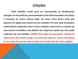 CITAÇÕES
Todo trabalho criado para ser apresentado, ou devidamente
entregue ao seu professor, provavelmente serão feitos baseados com ideias
e conceitos de outros autores lidos até então. Esses textos terão que
aparecer de algum jeito dentro do seu trabalho. Por isso, além do próprio
conhecimento adquirido sobre o tema estudado, aparecerão as citações de
seus autores escolhidos, com objetivo de comprovar aquilo que está sendo
explicado em seu trabalho. (AVISO: Toda cópia de frase/parte retirada de
algum livro, site, revista, artigo e etc, terão que aparecer com as referências
de seu autor. Se isso não ocorrer, pode ser considerado um crime, plágio!)
 