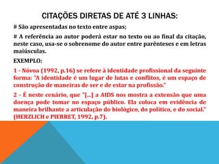 CITAÇÕES DIRETAS DE ATÉ 3 LINHAS:
# São apresentadas no texto entre aspas;
# A referência ao autor poderá estar no texto ou ao final da citação,
neste caso, usa-se o sobrenome do autor entre parênteses e em letras
maiúsculas.
EXEMPLO:
1 - Nóvoa (1992, p.16) se refere à identidade profissional da seguinte
forma: "A identidade é um lugar de lutas e conflitos, é um espaço de
construção de maneiras de ser e de estar na profissão.”
2 - É neste cenário, que "[...] a AIDS nos mostra a extensão que uma
doença pode tomar no espaço público. Ela coloca em evidência de
maneira brilhante a articulação do biológico, do político, e do social."
(HERZLICH e PIERRET, 1992, p.7).
 