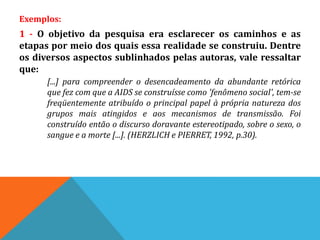Exemplos:
1 - O objetivo da pesquisa era esclarecer os caminhos e as
etapas por meio dos quais essa realidade se construiu. Dentre
os diversos aspectos sublinhados pelas autoras, vale ressaltar
que:
[...] para compreender o desencadeamento da abundante retórica
que fez com que a AIDS se construísse como 'fenômeno social', tem-se
freqüentemente atribuído o principal papel à própria natureza dos
grupos mais atingidos e aos mecanismos de transmissão. Foi
construído então o discurso doravante estereotipado, sobre o sexo, o
sangue e a morte [...]. (HERZLICH e PIERRET, 1992, p.30).
 