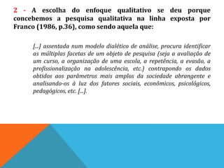 2 - A escolha do enfoque qualitativo se deu porque
concebemos a pesquisa qualitativa na linha exposta por
Franco (1986, p.36), como sendo aquela que:
[...] assentada num modelo dialético de análise, procura identificar
as múltiplas facetas de um objeto de pesquisa (seja a avaliação de
um curso, a organização de uma escola, a repetência, a evasão, a
profissionalização na adolescência, etc.) contrapondo os dados
obtidos aos parâmetros mais amplos da sociedade abrangente e
analisando-os à luz dos fatores sociais, econômicos, psicológicos,
pedagógicos, etc. [...].
 