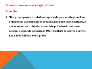 Primeiro leremos uma citação direta!
Exemplo:
1 - “Das preocupações e trabalho empenhado para se atingir melhor
organização das instituições de saúde, não pode ficar à margem, o
que se supõe ser o objetivo essencial e primeiro de todo esse
esforço: a saúde da população.” (Marilisa Berti de Azevedo Barros,
Rev. Saúde Pública, 1984, p. 18).
 